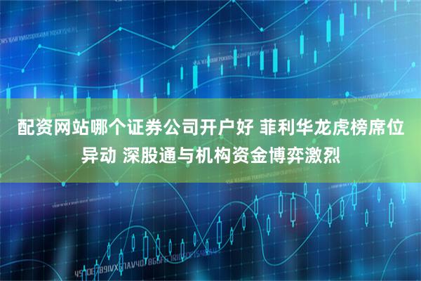 配资网站哪个证券公司开户好 菲利华龙虎榜席位异动 深股通与机构资金博弈激烈