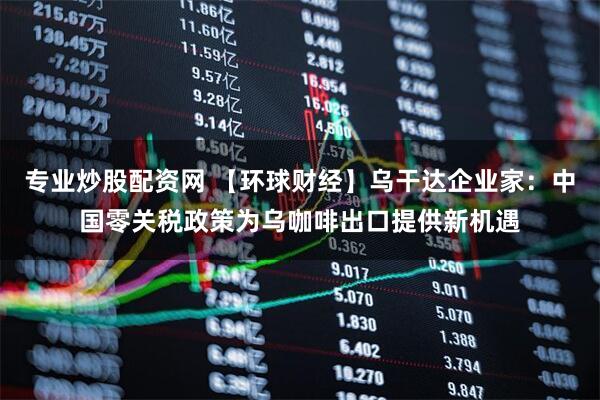 专业炒股配资网 【环球财经】乌干达企业家：中国零关税政策为乌咖啡出口提供新机遇