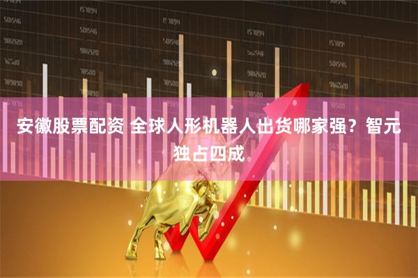 安徽股票配资 全球人形机器人出货哪家强？智元独占四成
